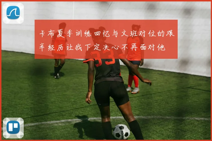 卡布夏季训练回忆与文班对位的艰辛经历让我下定决心不再面对他