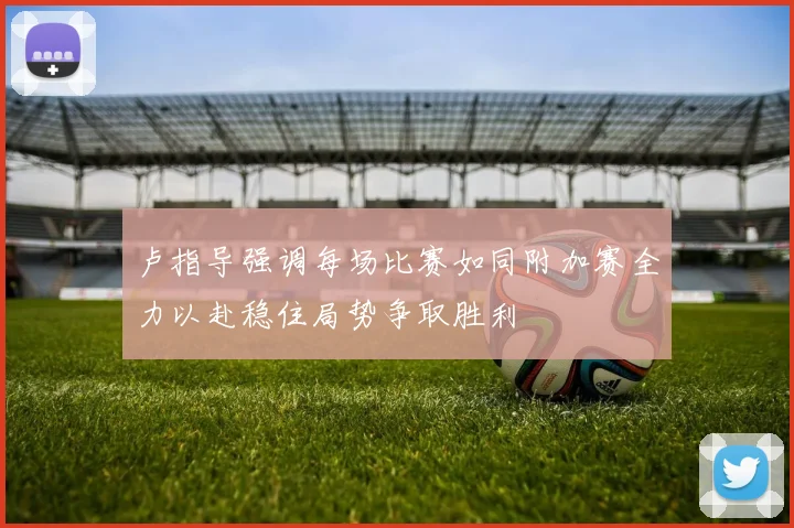 卢指导强调每场比赛如同附加赛全力以赴稳住局势争取胜利