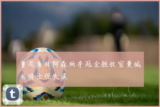 鲁尼看好阿森纳夺冠全胜收官曼城或将出现失误
