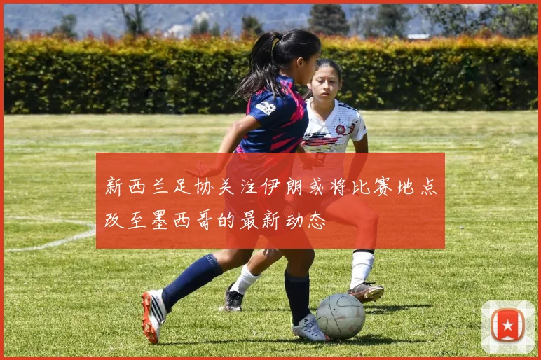 新西兰足协关注伊朗或将比赛地点改至墨西哥的最新动态
