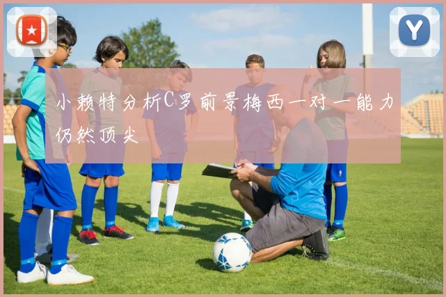 小赖特分析C罗前景梅西一对一能力仍然顶尖