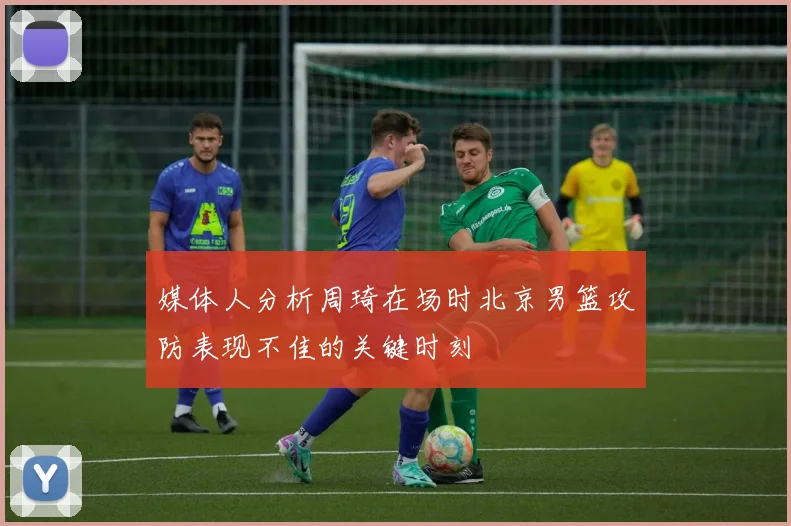 媒体人分析周琦在场时北京男篮攻防表现不佳的关键时刻