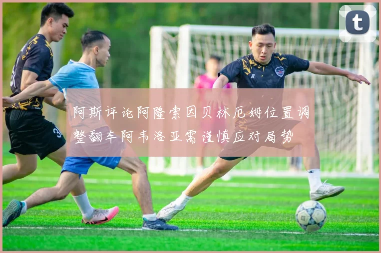 阿斯评论阿隆索因贝林厄姆位置调整翻车阿韦洛亚需谨慎应对局势