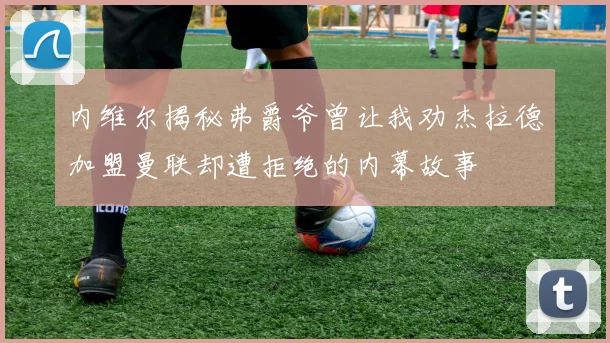 内维尔揭秘弗爵爷曾让我劝杰拉德加盟曼联却遭拒绝的内幕故事