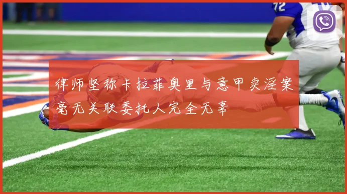 律师坚称卡拉菲奥里与意甲卖淫案毫无关联委托人完全无辜