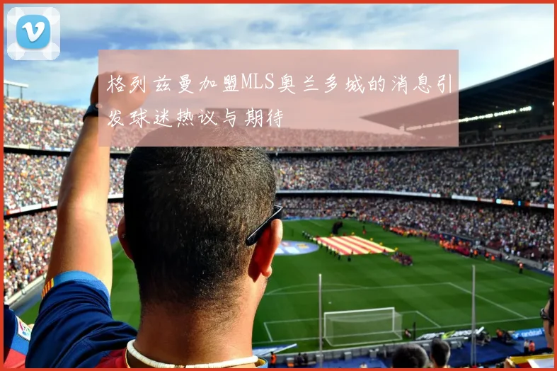 格列兹曼加盟MLS奥兰多城的消息引发球迷热议与期待