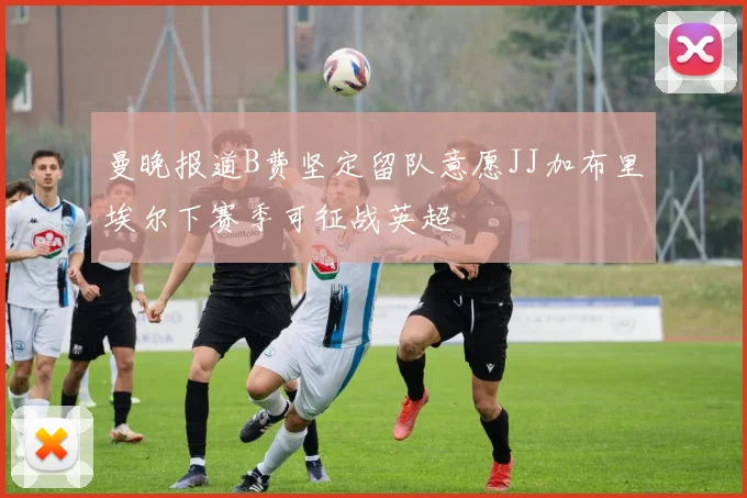 曼晚报道B费坚定留队意愿JJ加布里埃尔下赛季可征战英超